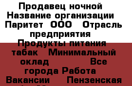 Продавец ночной › Название организации ­ Паритет, ООО › Отрасль предприятия ­ Продукты питания, табак › Минимальный оклад ­ 22 000 - Все города Работа » Вакансии   . Пензенская обл.,Мокшанский р-н